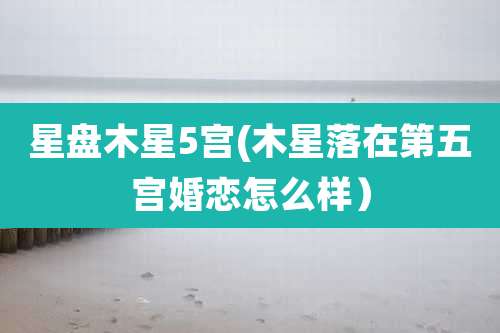 星盘木星5宫(木星落在第五宫婚恋怎么样)