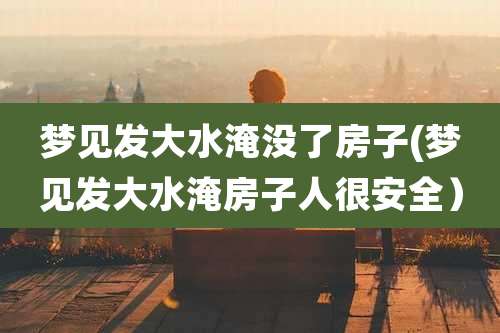 梦见发大水淹没了房子(梦见发大水淹房子人很安全)