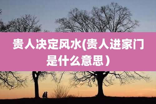 贵人决定风水(贵人进家门是什么意思)