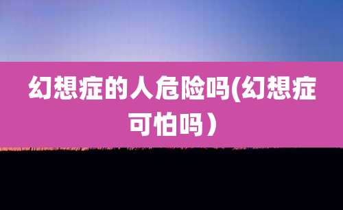 幻想症的人危险吗(幻想症可怕吗）