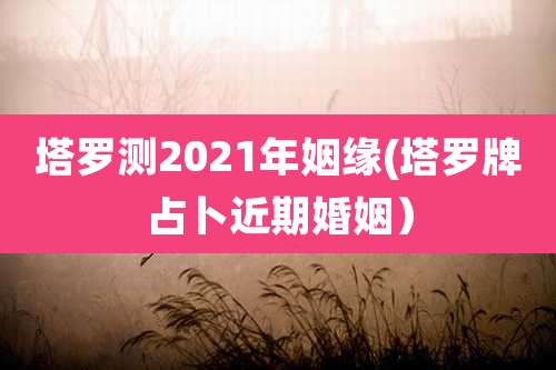 塔罗测2021年姻缘(塔罗牌占卜近期婚姻)