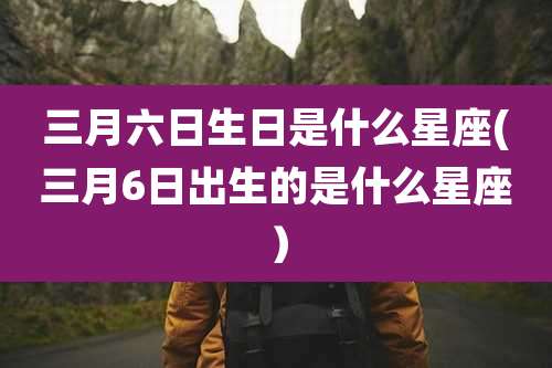 三月六日生日是什么星座(三月6日出生的是什么星座）