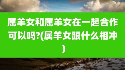 属羊女和属羊女在一起合作可以吗?(属羊女跟什么相冲）