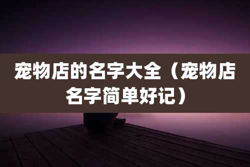 宠物店的名字大全（宠物店名字简单好记）
