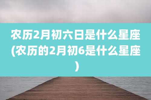 农历2月初六日是什么星座(农历的2月初6是什么星座）