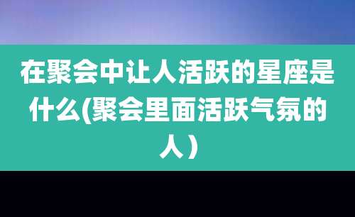 在聚会中让人活跃的星座是什么(聚会里面活跃气氛的人)