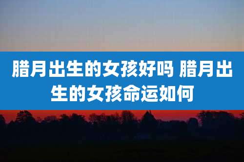 腊月出生的女孩好吗 腊月出生的女孩命运如何