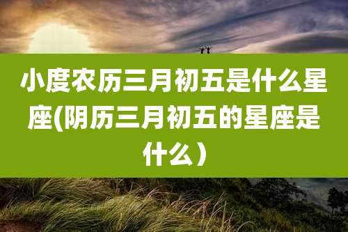 小度农历三月初五是什么星座(阴历三月初五的星座是什么）