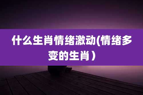 什么生肖情绪激动(情绪多变的生肖)