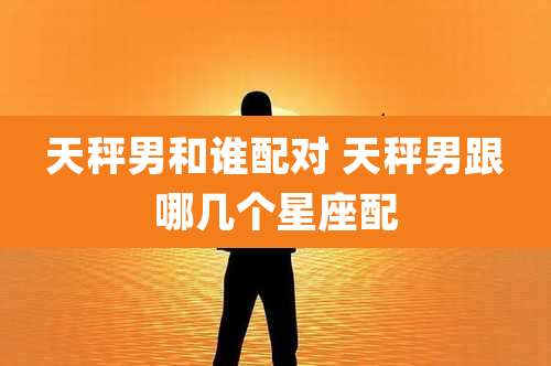 天秤男和谁配对 天秤男跟哪几个星座配