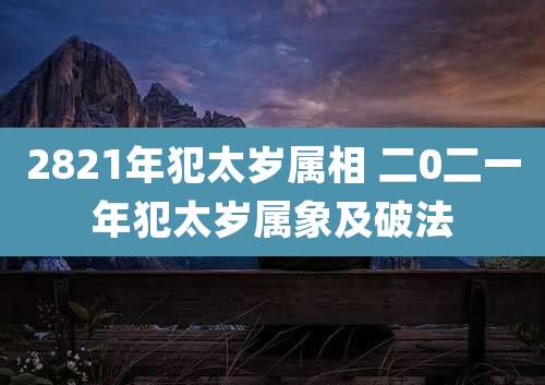 2821年犯太岁属相 二0二一年犯太岁属象及破法
