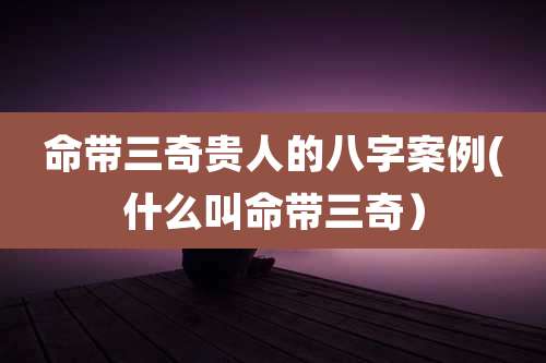 命带三奇贵人的八字案例(什么叫命带三奇）