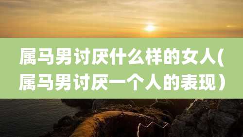 属马男讨厌什么样的女人(属马男讨厌一个人的表现)