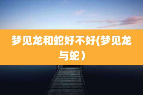 梦见龙和蛇好不好(梦见龙与蛇）