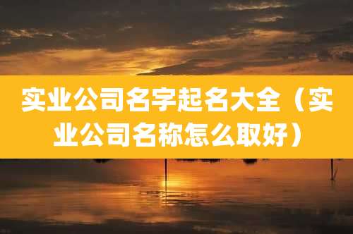 实业公司名字起名大全（实业公司名称怎么取好）