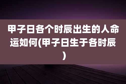 甲子日各个时辰出生的人命运如何(甲子日生于各时辰)