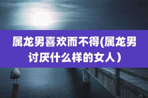 属龙男喜欢而不得(属龙男讨厌什么样的女人)