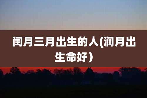 闰月三月出生的人(润月出生命好)