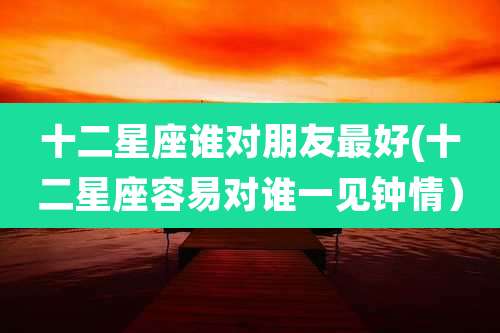 十二星座谁对朋友最好(十二星座容易对谁一见钟情)
