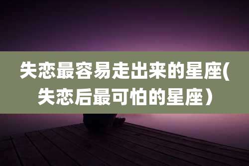 失恋最容易走出来的星座(失恋后最可怕的星座）