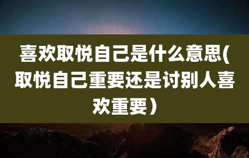 喜欢取悦自己是什么意思(取悦自己重要还是讨别人喜欢重要）
