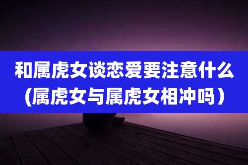 和属虎女谈恋爱要注意什么(属虎女与属虎女相冲吗）