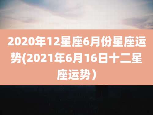2020年12星座6月份星座运势(2021年6月16日十二星座运势)