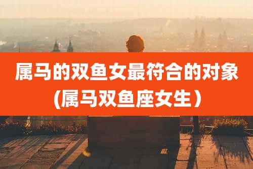 属马的双鱼女最符合的对象(属马双鱼座女生)