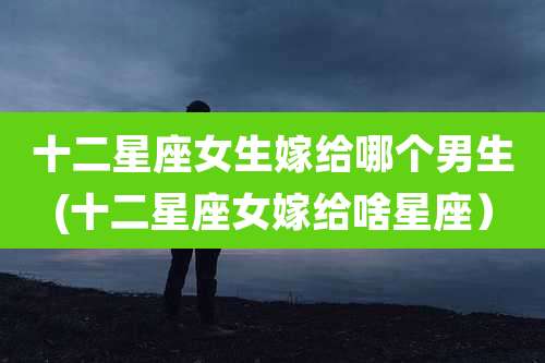 十二星座女生嫁给哪个男生(十二星座女嫁给啥星座)