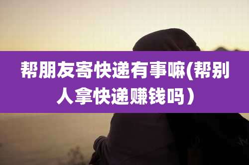 帮朋友寄快递有事嘛(帮别人拿快递赚钱吗）