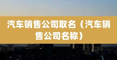 汽车销售公司取名(汽车销售公司名称)