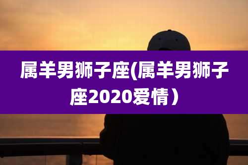 属羊男狮子座(属羊男狮子座2020爱情）