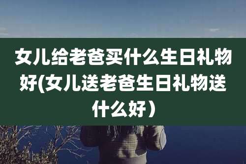 女儿给老爸买什么生日礼物好(女儿送老爸生日礼物送什么好）