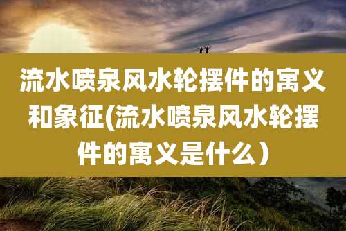 流水喷泉风水轮摆件的寓义和象征(流水喷泉风水轮摆件的寓义是什么）