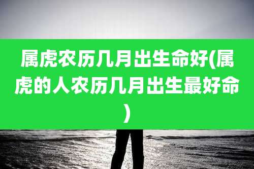 属虎农历几月出生命好(属虎的人农历几月出生最好命)