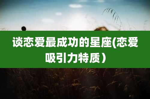 谈恋爱最成功的星座(恋爱吸引力特质)