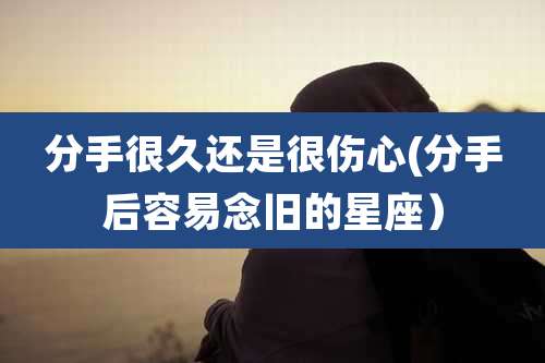 分手很久还是很伤心(分手后容易念旧的星座）