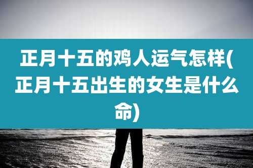 正月十五的鸡人运气怎样(正月十五出生的女生是什么命)