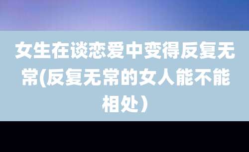 女生在谈恋爱中变得反复无常(反复无常的女人能不能相处)
