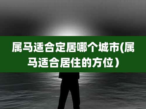 属马适合定居哪个城市(属马适合居住的方位）