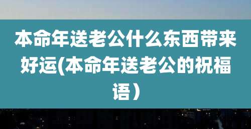 本命年送老公什么东西带来好运(本命年送老公的祝福语)