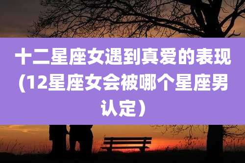 十二星座女遇到真爱的表现(12星座女会被哪个星座男认定）