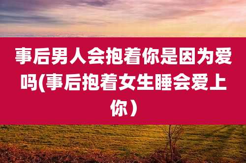 事后男人会抱着你是因为爱吗(事后抱着女生睡会爱上你）