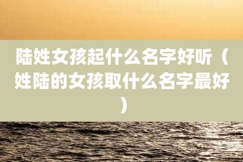 陆姓女孩起什么名字好听(姓陆的女孩取什么名字最好)