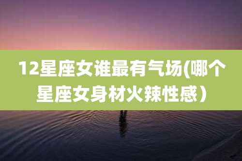 12星座女谁最有气场(哪个星座女身材火辣性感）