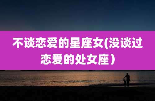 不谈恋爱的星座女(没谈过恋爱的处女座)