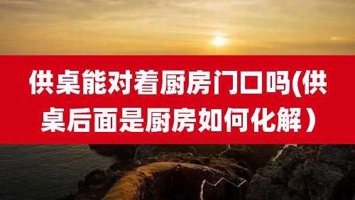 供桌能对着厨房门口吗(供桌后面是厨房如何化解)