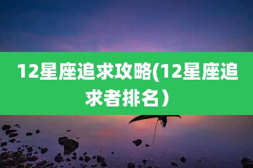 12星座追求攻略(12星座追求者排名）