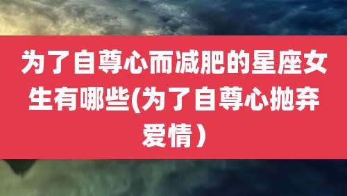 为了自尊心而减肥的星座女生有哪些(为了自尊心抛弃爱情）