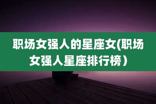 职场女强人的星座女(职场女强人星座排行榜)